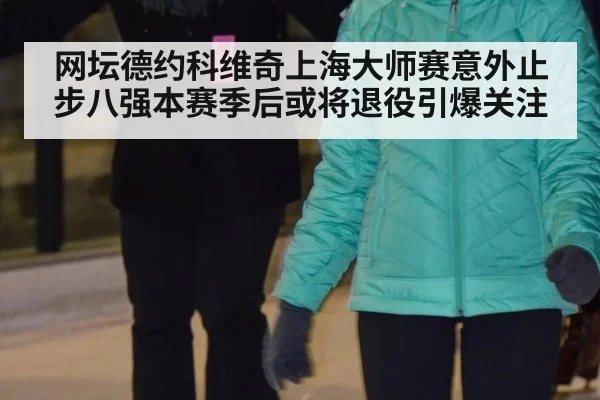 网坛德约科维奇上海大师赛意外止步八强本赛季后或将退役引爆关注