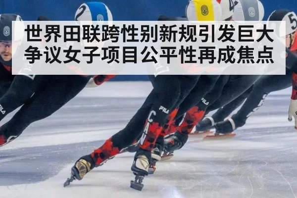 世界田联跨性别新规引发巨大争议女子项目公平性再成焦点