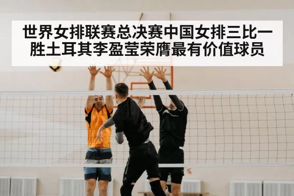 世界女排联赛总决赛中国女排三比一胜土耳其李盈莹荣膺最有价值球员