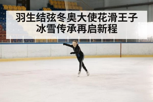 羽生结弦冬奥大使花滑王子冰雪传承再启新程