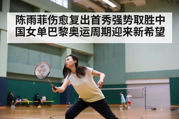 陈雨菲伤愈复出首秀强势取胜中国女单巴黎奥运周期迎来新希望